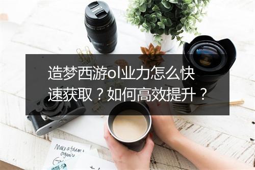 造梦西游ol业力怎么快速获取？如何高效提升？