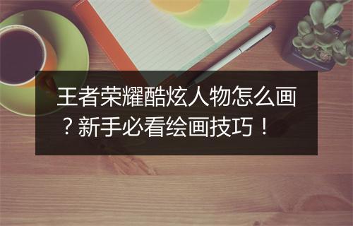 王者荣耀酷炫人物怎么画?新手必看绘画技巧!
