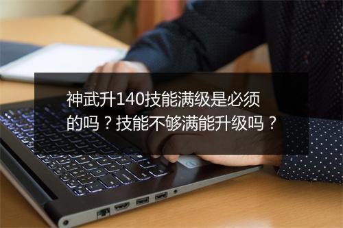 神武升140技能满级是必须的吗?技能不够满能升级吗?