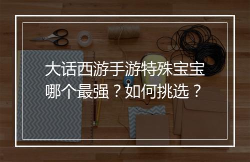 大话西游手游特殊宝宝哪个最强？如何挑选？