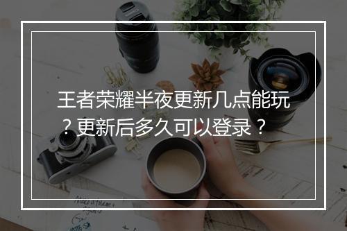 王者荣耀半夜更新几点能玩?更新后多久可以登录?