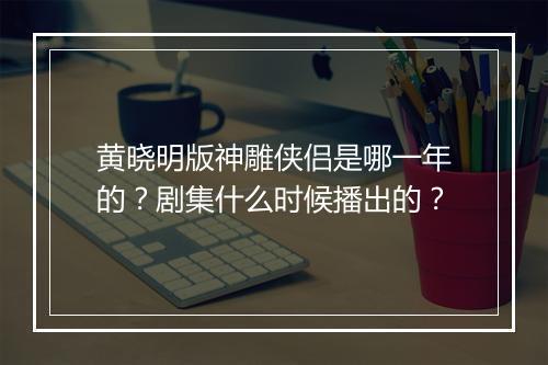 黄晓明版神雕侠侣是哪一年的？剧集什么时候播出的？