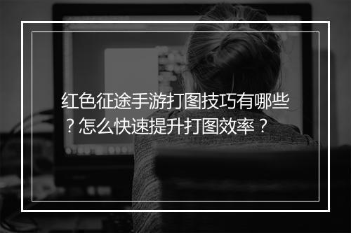 红色征途手游打图技巧有哪些?怎么快速提升打图效率?