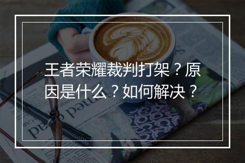 王者荣耀裁判打架?原因是什么?如何解决?