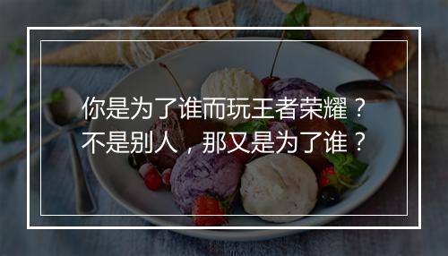 你是为了谁而玩王者荣耀?不是别人,那又是为了谁?