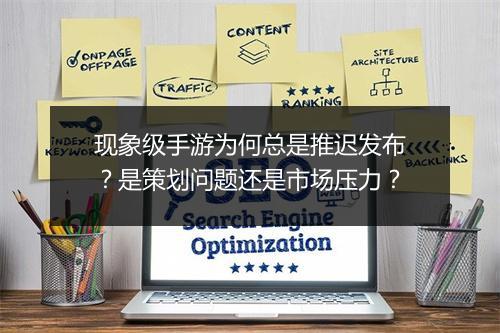 现象级手游为何总是推迟发布?是策划问题还是市场压力?