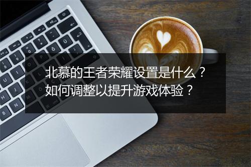 北慕的王者荣耀设置是什么?如何调整以提升游戏体验?
