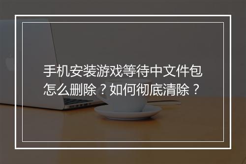 手机安装游戏等待中文件包怎么删除?如何彻底清除?