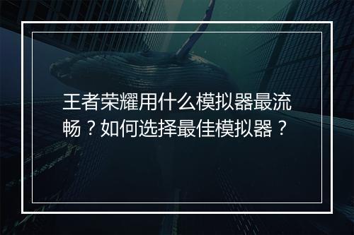 王者荣耀用什么模拟器最流畅?如何选择最佳模拟器?