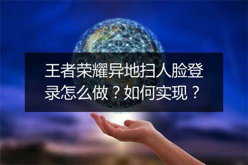 王者荣耀异地扫人脸登录怎么做?如何实现?