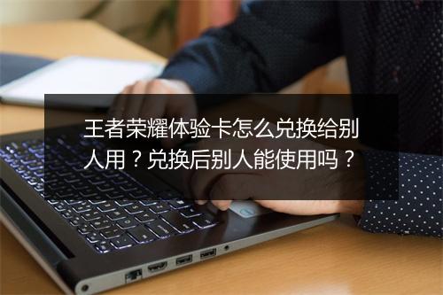 王者荣耀体验卡怎么兑换给别人用?兑换后别人能使用吗?