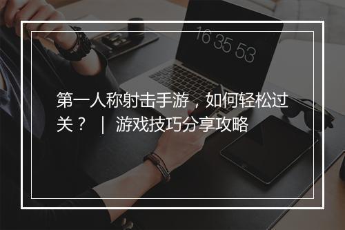 第一人称射击手游,如何轻松过关? | 游戏技巧分享攻略
