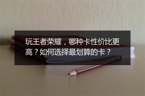 玩王者荣耀,哪种卡性价比更高?如何选择最划算的卡?