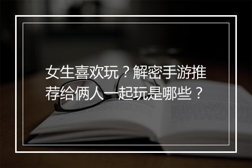 女生喜欢玩?解密手游推荐给俩人一起玩是哪些?