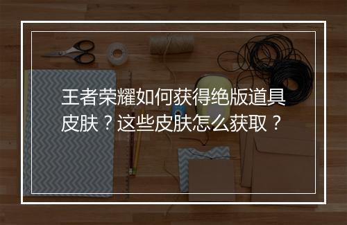王者荣耀如何获得绝版道具皮肤?这些皮肤怎么获取?
