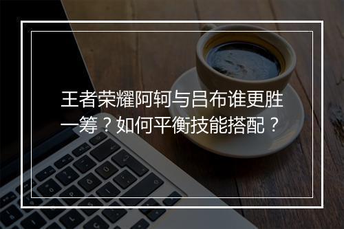 王者荣耀阿轲与吕布谁更胜一筹?如何平衡技能搭配?
