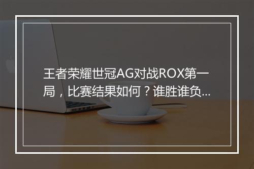 王者荣耀世冠AG对战ROX第一局,比赛结果如何?谁胜谁负?