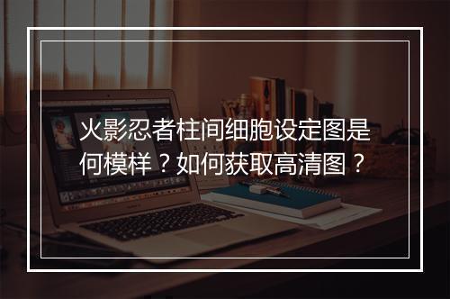 火影忍者柱间细胞设定图是何模样?如何获取高清图?