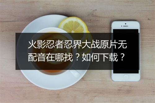 火影忍者忍界大战原片无配音在哪找?如何下载?