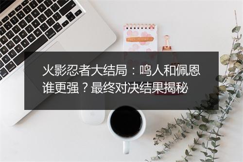 火影忍者大结局:鸣人和佩恩谁更强?最终对决结果揭秘