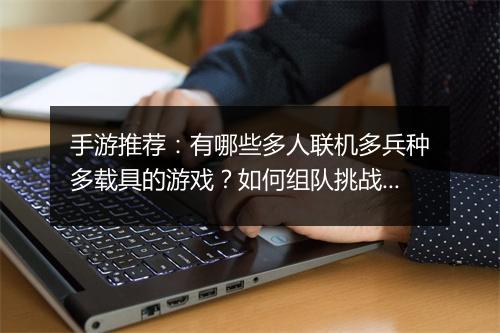 手游推荐:有哪些多人联机多兵种多载具的游戏?如何组队挑战?