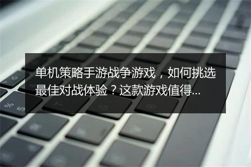 单机策略手游战争游戏,如何挑选最佳对战体验?这款游戏值得玩吗?