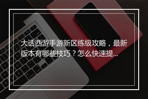 大话西游手游新区练级攻略,最新版本有哪些技巧?怎么快速提升等级?