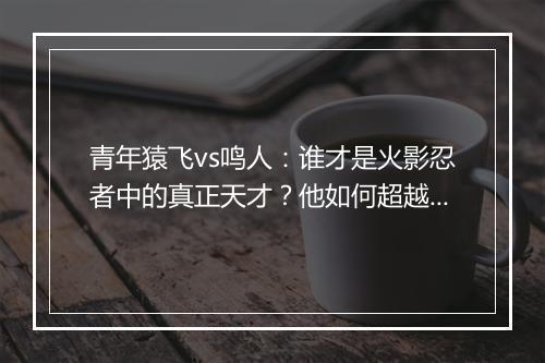 青年猿飞vs鸣人：谁才是火影忍者中的真正天才？他如何超越前人？