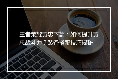 王者荣耀黄忠下篇:如何提升黄忠战斗力?装备搭配技巧揭秘