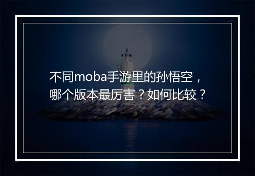 不同moba手游里的孙悟空,哪个版本最厉害?如何比较?