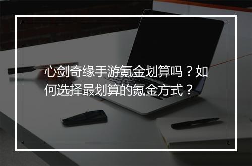 心剑奇缘手游氪金划算吗?如何选择最划算的氪金方式?