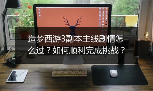 造梦西游3副本主线剧情怎么过?如何顺利完成挑战?