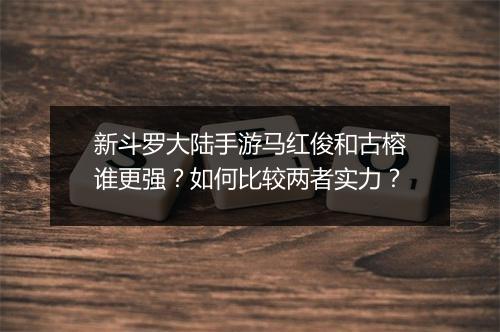新斗罗大陆手游马红俊和古榕谁更强?如何比较两者实力?