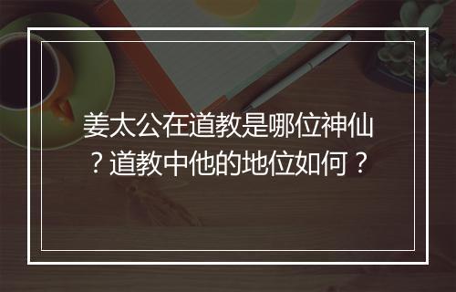 姜太公在道教是哪位神仙?道教中他的地位如何?