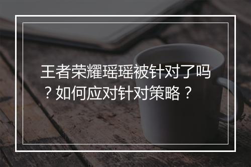 王者荣耀瑶瑶被针对了吗?如何应对针对策略?