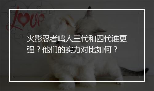 火影忍者鸣人三代和四代谁更强?他们的实力对比如何?
