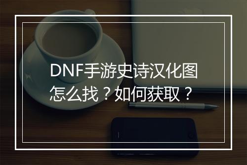 DNF手游史诗汉化图怎么找?如何获取?