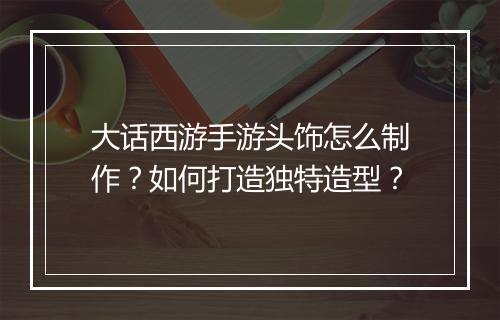 大话西游手游头饰怎么制作?如何打造独特造型?