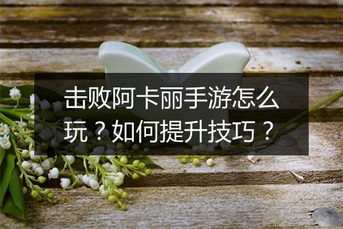 击败阿卡丽手游怎么玩?如何提升技巧?