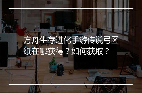 方舟生存进化手游传说弓图纸在哪获得？如何获取？