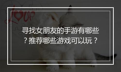 寻找女朋友的手游有哪些?推荐哪些游戏可以玩?