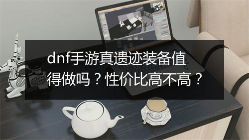 dnf手游真遗迹装备值得做吗?性价比高不高?