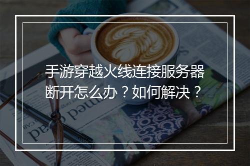 手游穿越火线连接服务器断开怎么办?如何解决?