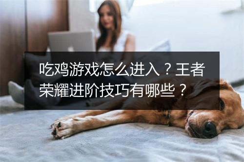 吃鸡游戏怎么进入?王者荣耀进阶技巧有哪些?