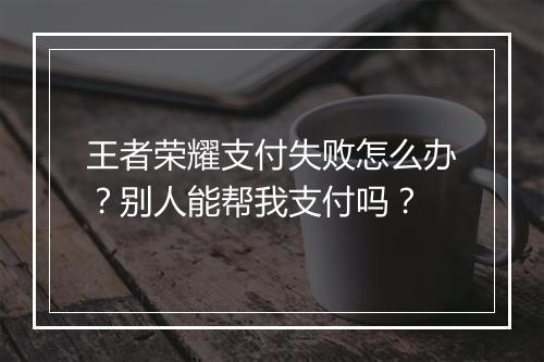 王者荣耀支付失败怎么办?别人能帮我支付吗?