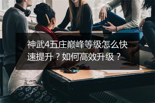 神武4五庄巅峰等级怎么快速提升？如何高效升级？