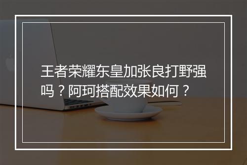 王者荣耀东皇加张良打野强吗?阿珂搭配效果如何?