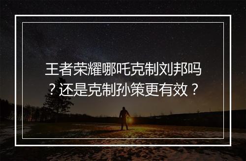 王者荣耀哪吒克制刘邦吗？还是克制孙策更有效？