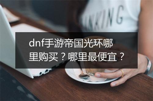 dnf手游帝国光环哪里购买?哪里最便宜?