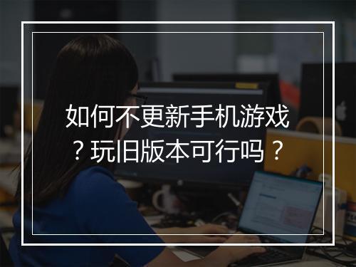 如何不更新手机游戏?玩旧版本可行吗?